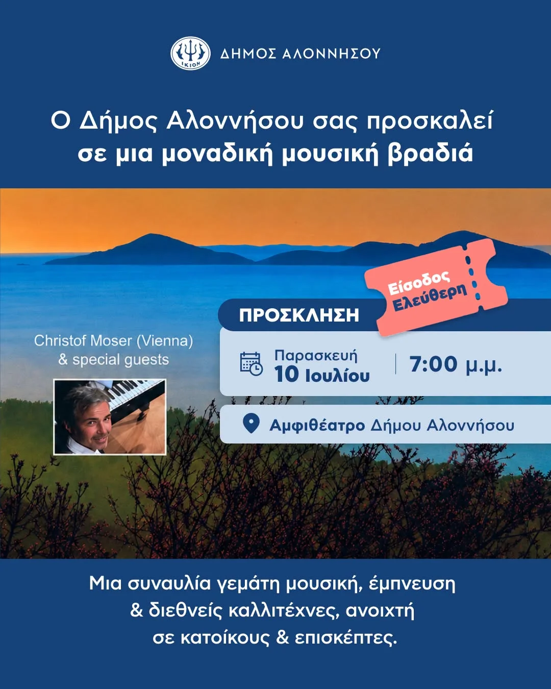 May be an image of text that says 'የሰ IKION ΔΗΜΟΣ ΑΛΟΝΝΗΣΟΥ Ο Δήμος Αλοννήσου σας προσκαλεί σε μια μοναδική μουσική βραδιά Christof Moser (Vienna) & special guests ΠΡΟΣΚΛΗΣΗ Είσοδος Ελεύθερη Παρασκευή 10 Ιουλίου 7:00 μ.μ Αμφιθέατρο Δήμου Αλοννήσου Μια συναυλία γεμάτη μουσική, έμπνευση & διεθνείς καλλιτέχνες, ανοιχτή σε κατοίκους & επισκέπτες.'