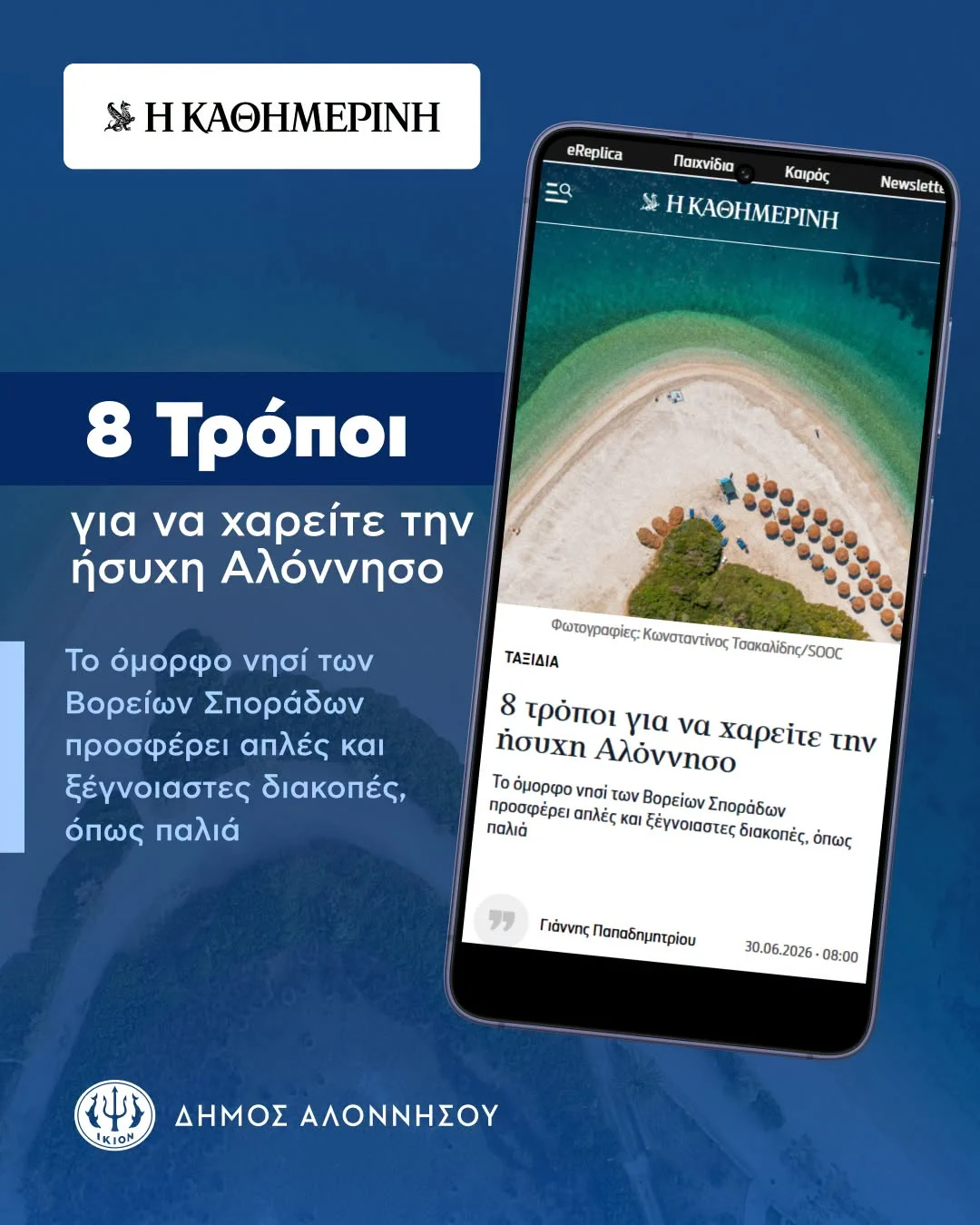 May be an image of text that says 'ΗΚΑΘΗΜΕΡΙΝΗ eReplica Παιχνίδια Καιρός ΗΚΑΘΗΜΕΡΙΝΗ Newsletta 8 Τρόποι για να χαρείτε την ήσυχη Αλόννησο Φωτογγαφίες: Κωνσταντίνος Τοακαλίδη/50C @aropoicKkongrarticsTolrys Οακαλίδης ΤΑΞΙΔΙΑ Το όμορφο νησί των Βορείων Σποράδων προσφέρει απλές και ξέγνοιαστες διακοπές, όπως παλιά 8 τρόποι για να χαρείτε την ήσυχη Αλόννησο Τοόμορφο μορφο vnơi των Βορείων Σποράδω προσφέρει απλές και ξέγνοιαστες.. διακοπές. όπως παλιά ΓάντηςΠαηοδημητρίου 30.06.2026 08:00 IKION I0M ΔΗΜΟΣ ΑΛΟΝΝΗΣΟΥ'