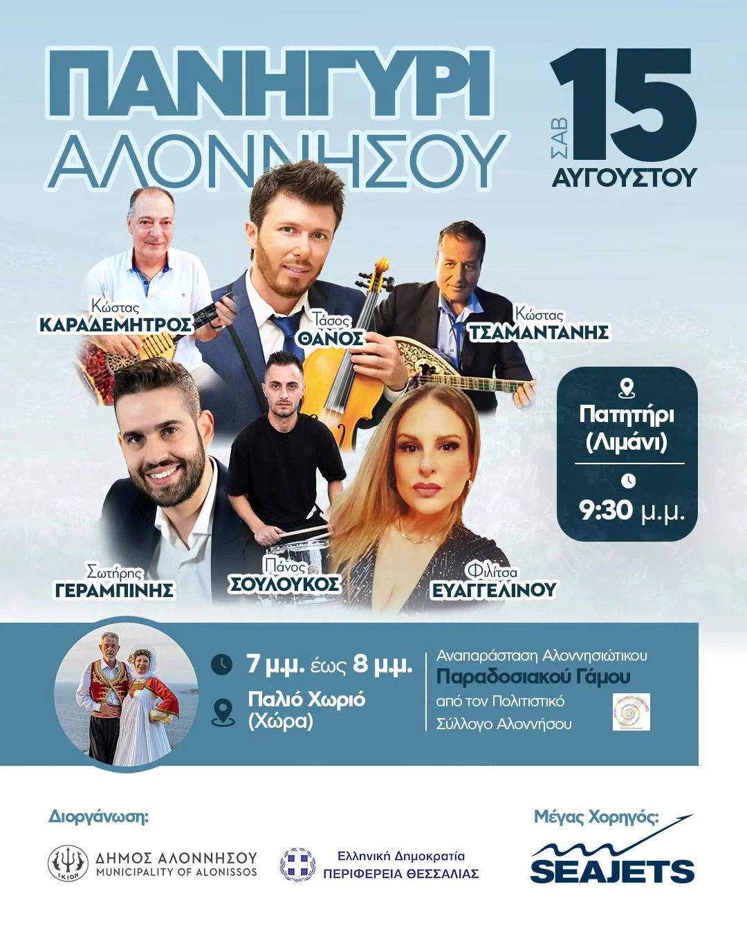 May be an image of text that says 'ΠΑΝΗΓΥΡΙ ΑΛΟΝΝΗΣΟΥ 273 15 ΑΥΓΟΥΣΤΟΥ Κώστας ΚΑΡΑΔΕΜΗΤΡΟΣ Τάσος ΘΑΝΟΣ Κώστας ΤΣΑΜΑΝΤΑΝΗΣ Πατητήρι (Λιμάνι) Σωτήρης ΓΕΡΑΜΠΙΝΗΣ s Πάνος ΣΟΥΛΟΥΚΟΣ 9:30 μ.μ Φίλίσα ΕΥΑΓΓΕΛΙΝΟΥ 7 μ.μ. έωσ 8 μ.μ. Παλιό Χωριό (Χώρα) Αναπαράσταση ΑναπράσταηΑλοννητώπκου Αλοννησιώτικου Παραδοσιακου Γάμου από TOV Πολιτστικό Σύλλογο αλοννήσου Διοργάνωση: ΔΗΜΟΣ ΔΗΜΟΣΑΛΟΝΝΗΣΟΥ ΑΛΟΝΝΗΣΟΥ MUNICIPALITY OF ALONISSOS Ελληνική Δημοκρατία ΠΕΡΙΦΕΡΕΙΑ ΘΕΣΣΑΛΙΑΣ ΜέγαςΧορηγός: Μέγας Χορηγός: SEAJETS'