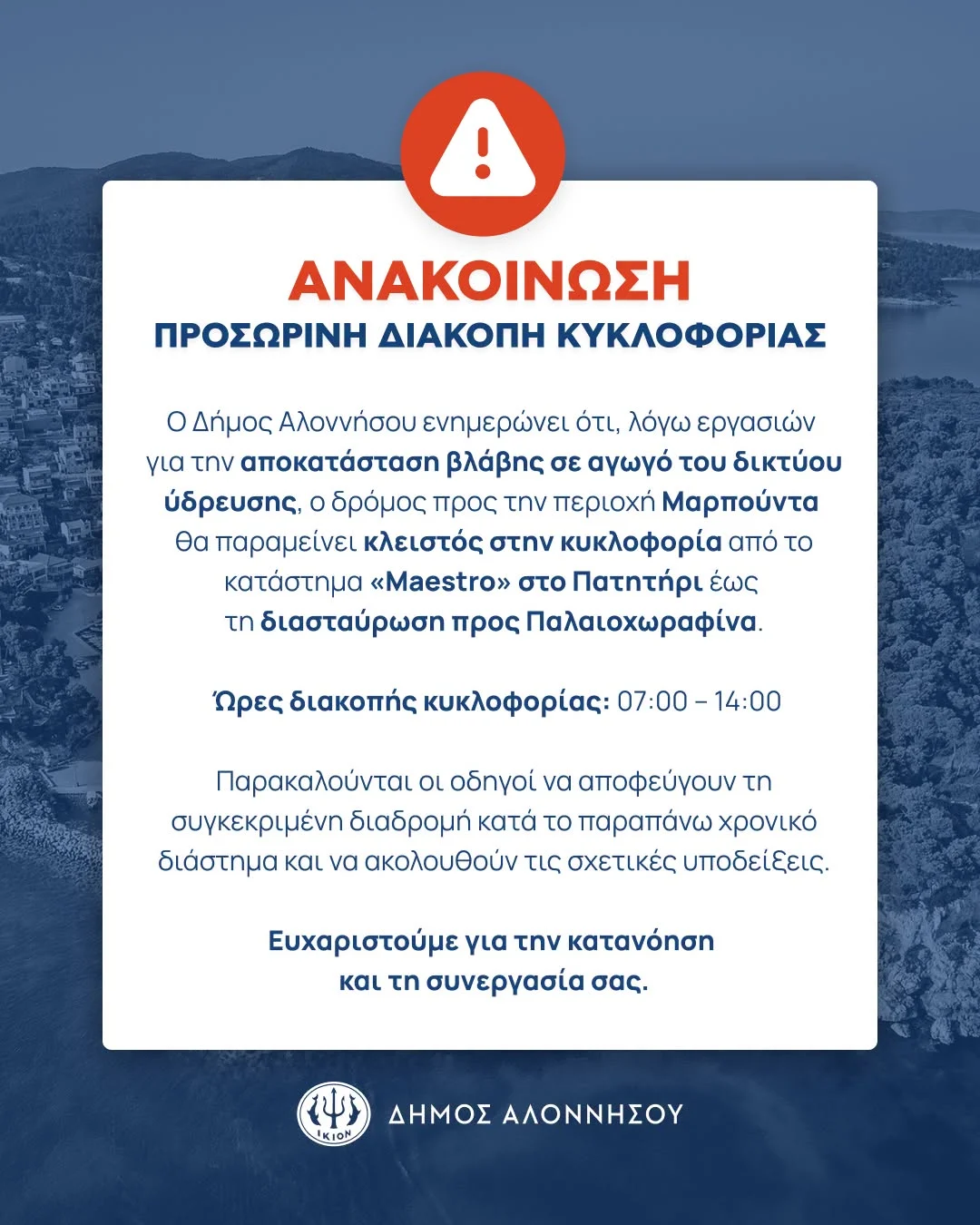 May be an image of text that says 'ΑΝΑΚΟΙΝΩΣΗ ΠΡΟΣΩΡΙΝΗ ΔΙΑΚΟΠΗ ΚΥΚΛΟΦΟΡΙΑΣ o Δήμος Αλοννήσου ενημερώνει ότι, λόγω εργασιών για την αποκατάσταση βλάβης σε αγωγό του δικτύου ύδρευσης, Οδρόμος προς την περιοχή Μαρπούντα θα παραμείνει κλειστός στην κυκλοφορία από το κατάστημα «Maestro» στο Πατητήρι έως τη διασταύρωση προς Παλαιοχωραφίνα. Ώρες διακοπής κυκλοφορίας: 07:00 14:00 Παρακαλούνται οι οδηγοί να αποφεύγουν τη συγκεκριμένη διαδρομή κατά το παραπάνω χρονικό διάστημα και να ακολουθούν τις σχετικές σχετικέςυποδείεις. υποδείξεις. Ευχαριστούμε για την κατανόηση και τη συνεργασία σας. ال KION ΔΗΜΟΣ ΑΛΟΝΝΗΣΟΥ'