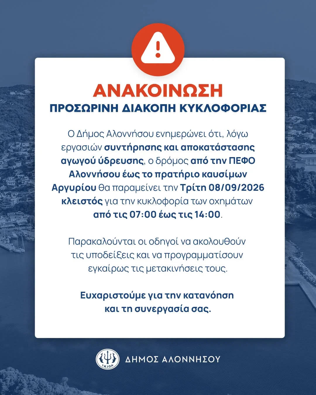 May be an image of text that says 'ΑΝΑΚΟΙΝΩΣΗ ΠΡΟΣΩΡΙΝΗ ΔΙΑΚΟΠΗ ΚΥΚΛΟΦΟΡΙΑΣ ο Δήμος Αλοννήσου ενημερώνει ότι, λόγω εργασιών συντήρησης και αποκατάστασης αγωγού ύδρευσης, o δρόμος από την ΠΕΦO Αλοννήσου έως το πρατήριο καυσίμων Αργυρίου θα παραμείνει την Τρίτη 08/09/2026 κλειστός για την κυκλοφορία των οχημάτων από τις 07:00 έως τις 14：00. Παρακαλούνται οι οδηγοί να ακολουθούν τις υποδείξεις και να προγραμματίσουν εγκαίρως τις μετακινήσεις τους. Ευχαριστούμε για την κατανόηση και τη συνεργασία σας. IKION ΔΗΜΟΣ ΑΛΟΝΝΗΣΟΥ'